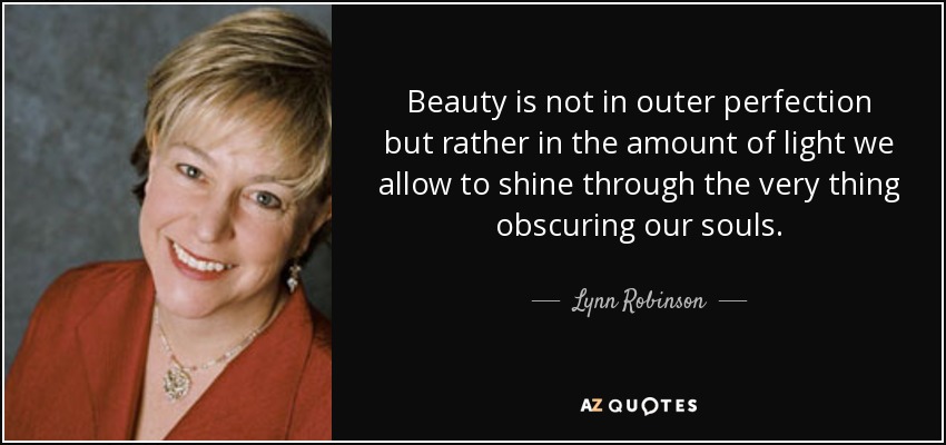 Beauty is not in outer perfection but rather in the amount of light we allow to shine through the very thing obscuring our souls. - Lynn Robinson