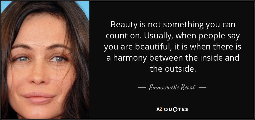 Beauty is not something you can count on. Usually, when people say you are beautiful, it is when there is a harmony between the inside and the outside. - Emmanuelle Beart