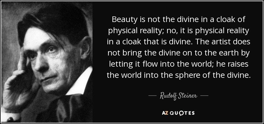 Beauty is not the divine in a cloak of physical reality; no, it is physical reality in a cloak that is divine. The artist does not bring the divine on to the earth by letting it flow into the world; he raises the world into the sphere of the divine. - Rudolf Steiner