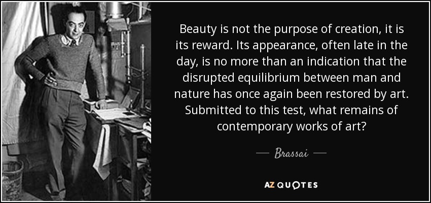 Beauty is not the purpose of creation, it is its reward. Its appearance, often late in the day, is no more than an indication that the disrupted equilibrium between man and nature has once again been restored by art. Submitted to this test, what remains of contemporary works of art? - Brassai