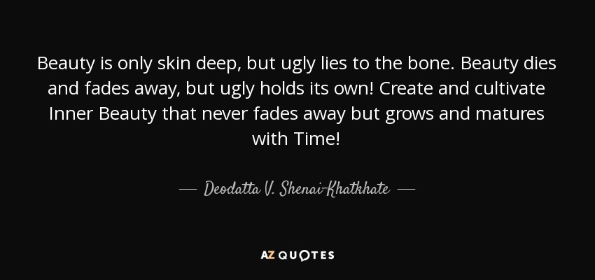 Beauty is only skin deep, but ugly lies to the bone. Beauty dies and fades away, but ugly holds its own! Create and cultivate Inner Beauty that never fades away but grows and matures with Time! - Deodatta V. Shenai-Khatkhate