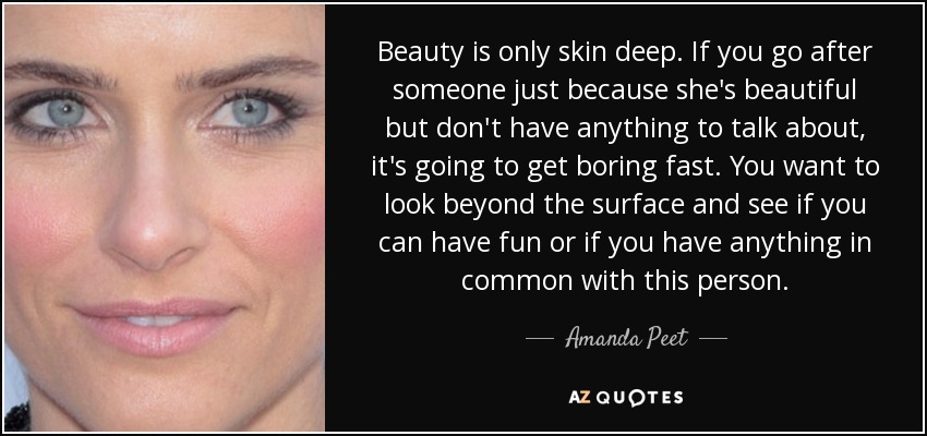 Beauty is only skin deep. If you go after someone just because she's beautiful but don't have anything to talk about, it's going to get boring fast. You want to look beyond the surface and see if you can have fun or if you have anything in common with this person. - Amanda Peet