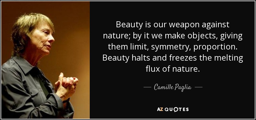 Beauty is our weapon against nature; by it we make objects, giving them limit, symmetry, proportion. Beauty halts and freezes the melting flux of nature. - Camille Paglia