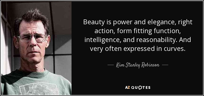 Beauty is power and elegance, right action, form fitting function, intelligence, and reasonability. And very often expressed in curves. - Kim Stanley Robinson