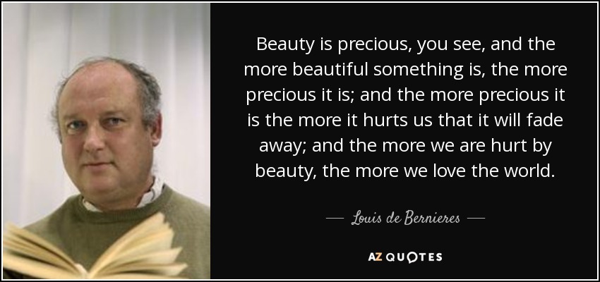 Beauty is precious, you see, and the more beautiful something is, the more precious it is; and the more precious it is the more it hurts us that it will fade away; and the more we are hurt by beauty, the more we love the world. - Louis de Bernieres