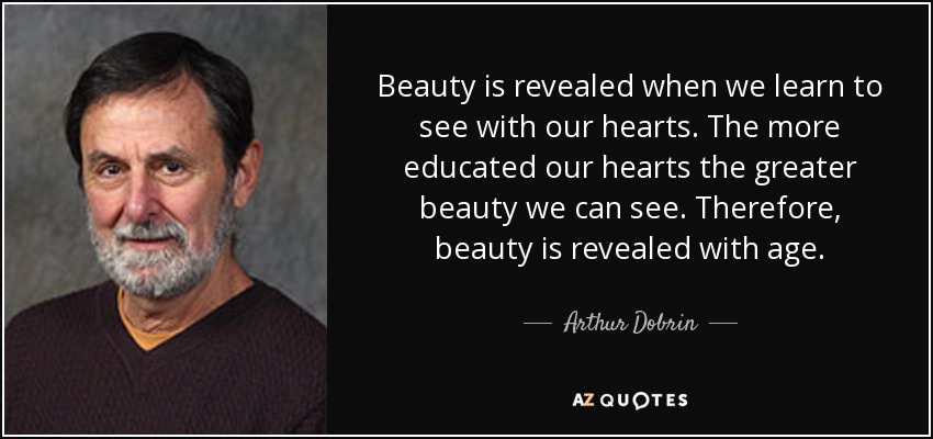 Beauty is revealed when we learn to see with our hearts. The more educated our hearts the greater beauty we can see. Therefore, beauty is revealed with age. - Arthur Dobrin