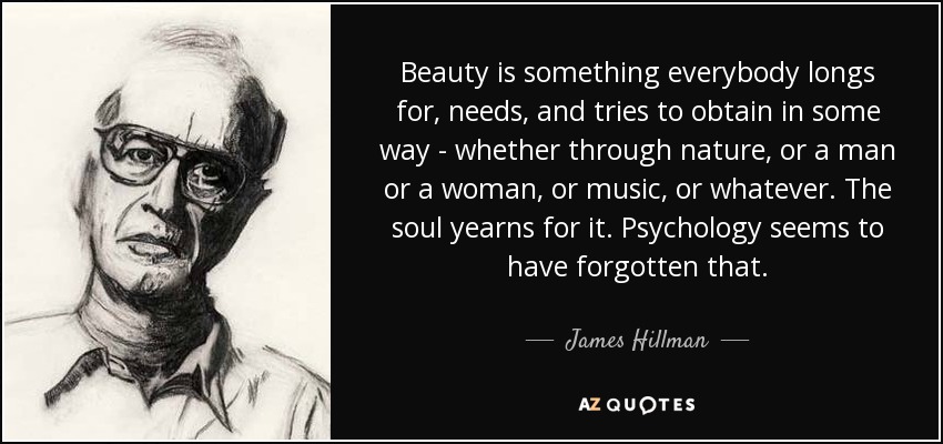 Beauty is something everybody longs for, needs, and tries to obtain in some way - whether through nature, or a man or a woman, or music, or whatever. The soul yearns for it. Psychology seems to have forgotten that. - James Hillman