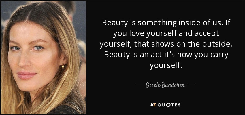 Beauty is something inside of us. If you love yourself and accept yourself, that shows on the outside. Beauty is an act-it's how you carry yourself. - Gisele Bundchen