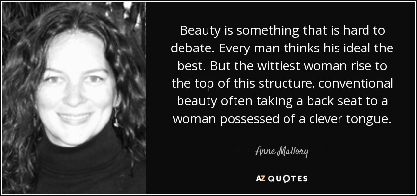 Beauty is something that is hard to debate. Every man thinks his ideal the best. But the wittiest woman rise to the top of this structure, conventional beauty often taking a back seat to a woman possessed of a clever tongue. - Anne Mallory