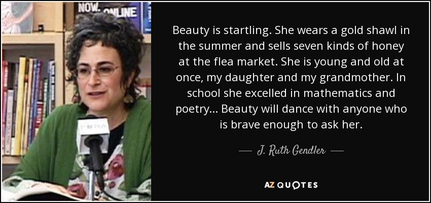 Beauty is startling. She wears a gold shawl in the summer and sells seven kinds of honey at the flea market. She is young and old at once, my daughter and my grandmother. In school she excelled in mathematics and poetry. . . Beauty will dance with anyone who is brave enough to ask her. - J. Ruth Gendler