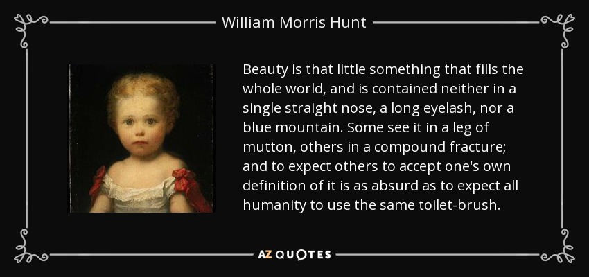 Beauty is that little something that fills the whole world, and is contained neither in a single straight nose, a long eyelash, nor a blue mountain. Some see it in a leg of mutton, others in a compound fracture; and to expect others to accept one's own definition of it is as absurd as to expect all humanity to use the same toilet-brush. - William Morris Hunt