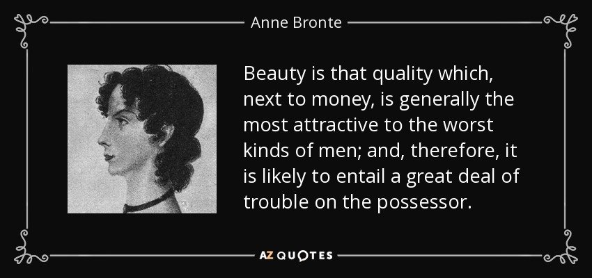 Beauty is that quality which, next to money, is generally the most attractive to the worst kinds of men; and, therefore, it is likely to entail a great deal of trouble on the possessor. - Anne Bronte