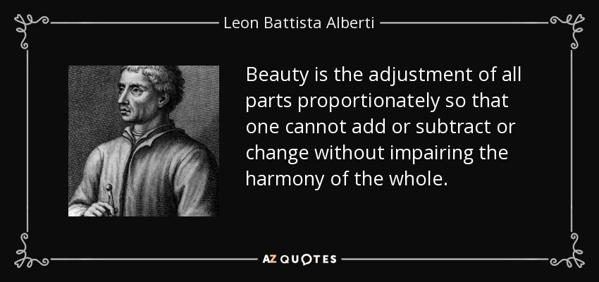 Beauty is the adjustment of all parts proportionately so that one cannot add or subtract or change without impairing the harmony of the whole. - Leon Battista Alberti