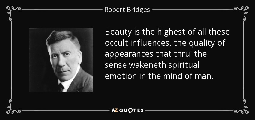 Beauty is the highest of all these occult influences, the quality of appearances that thru' the sense wakeneth spiritual emotion in the mind of man. - Robert Bridges