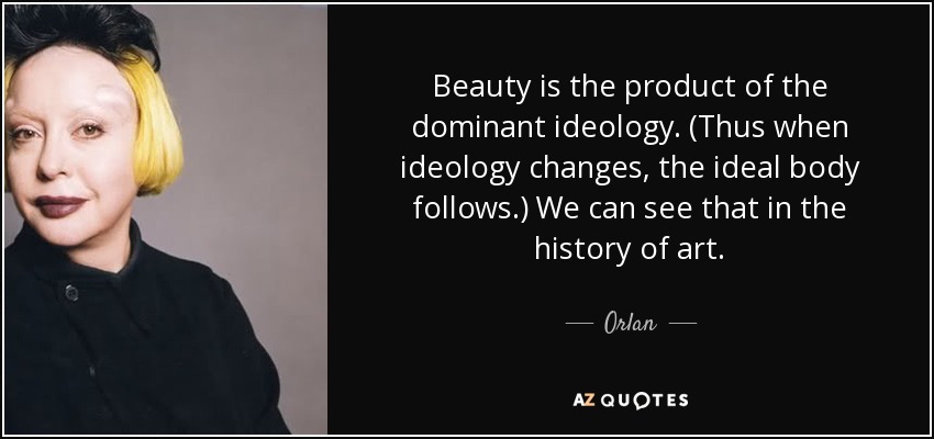 Beauty is the product of the dominant ideology. (Thus when ideology changes, the ideal body follows.) We can see that in the history of art. - Orlan