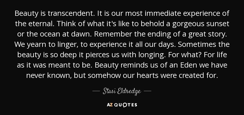 Beauty is transcendent. It is our most immediate experience of the eternal. Think of what it's like to behold a gorgeous sunset or the ocean at dawn. Remember the ending of a great story. We yearn to linger, to experience it all our days. Sometimes the beauty is so deep it pierces us with longing. For what? For life as it was meant to be. Beauty reminds us of an Eden we have never known, but somehow our hearts were created for. - Stasi Eldredge