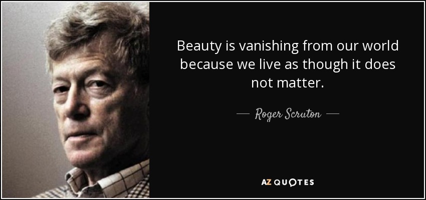 Beauty is vanishing from our world because we live as though it does not matter. - Roger Scruton