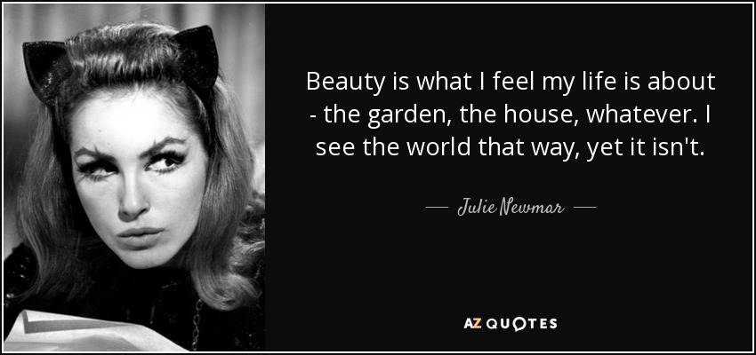 Beauty is what I feel my life is about - the garden, the house, whatever. I see the world that way, yet it isn't. - Julie Newmar