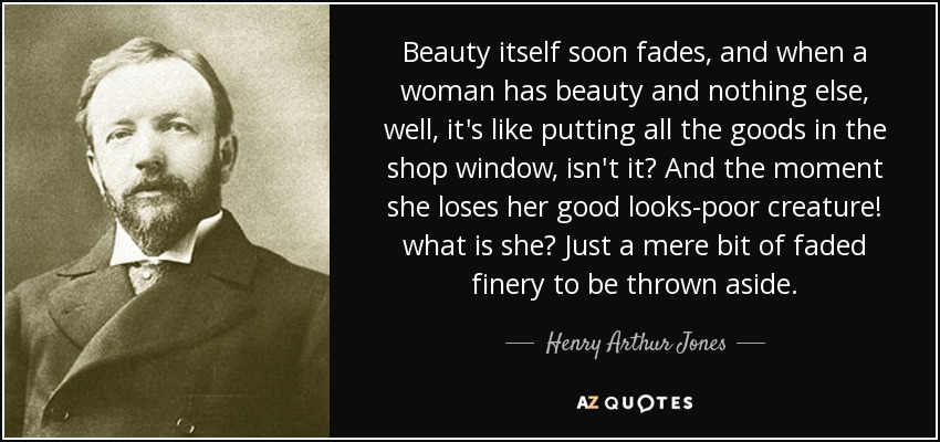 Beauty itself soon fades, and when a woman has beauty and nothing else, well, it's like putting all the goods in the shop window, isn't it? And the moment she loses her good looks-poor creature! what is she? Just a mere bit of faded finery to be thrown aside. - Henry Arthur Jones