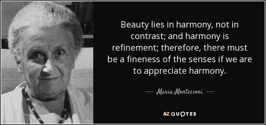 Beauty lies in harmony, not in contrast; and harmony is refinement; therefore, there must be a fineness of the senses if we are to appreciate harmony. - Maria Montessori