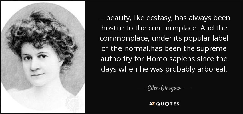 ... beauty, like ecstasy, has always been hostile to the commonplace. And the commonplace, under its popular label of the normal,has been the supreme authority for Homo sapiens since the days when he was probably arboreal. - Ellen Glasgow