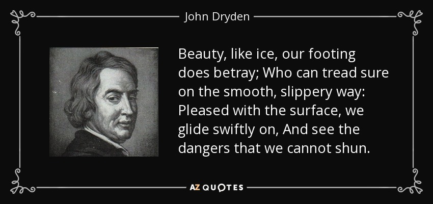 Beauty, like ice, our footing does betray; Who can tread sure on the smooth, slippery way: Pleased with the surface, we glide swiftly on, And see the dangers that we cannot shun. - John Dryden