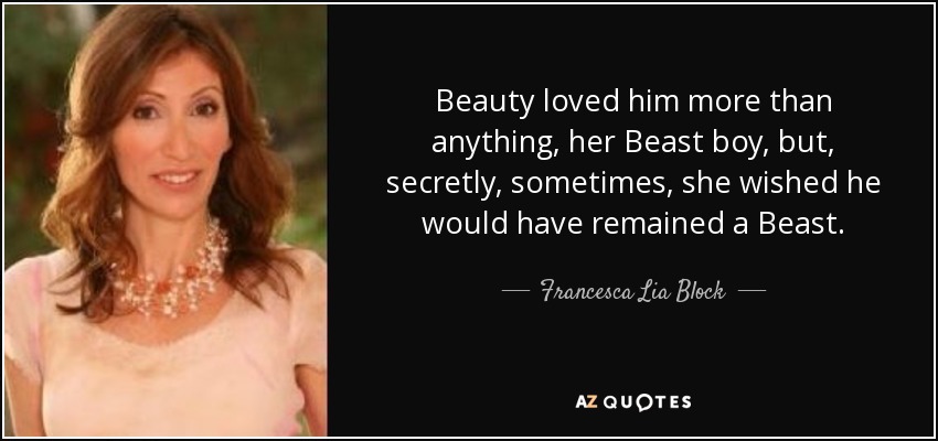 Beauty loved him more than anything, her Beast boy, but, secretly, sometimes, she wished he would have remained a Beast. - Francesca Lia Block