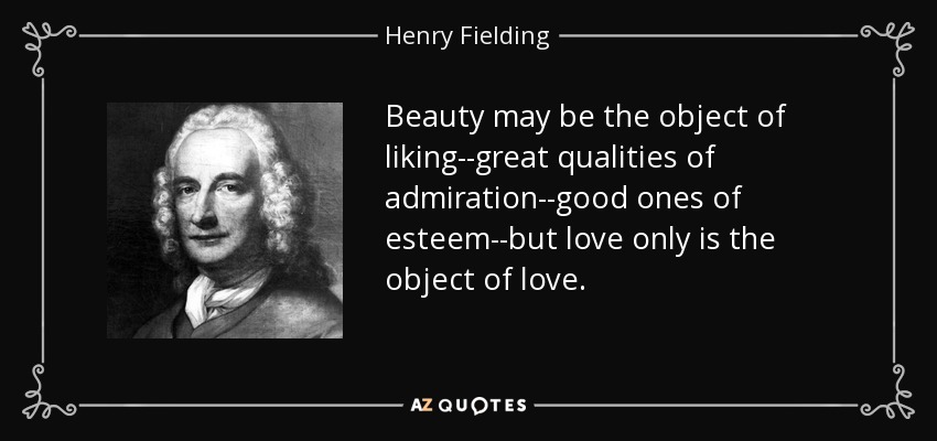 Beauty may be the object of liking--great qualities of admiration--good ones of esteem--but love only is the object of love. - Henry Fielding