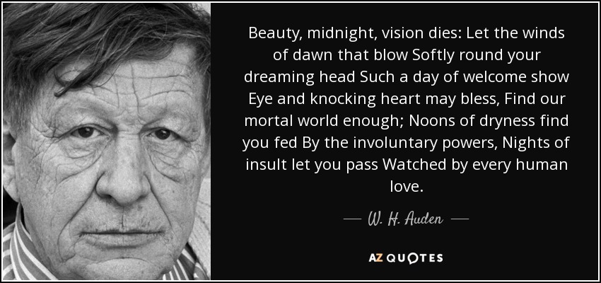 Beauty, midnight, vision dies: Let the winds of dawn that blow Softly round your dreaming head Such a day of welcome show Eye and knocking heart may bless, Find our mortal world enough; Noons of dryness find you fed By the involuntary powers, Nights of insult let you pass Watched by every human love. - W. H. Auden