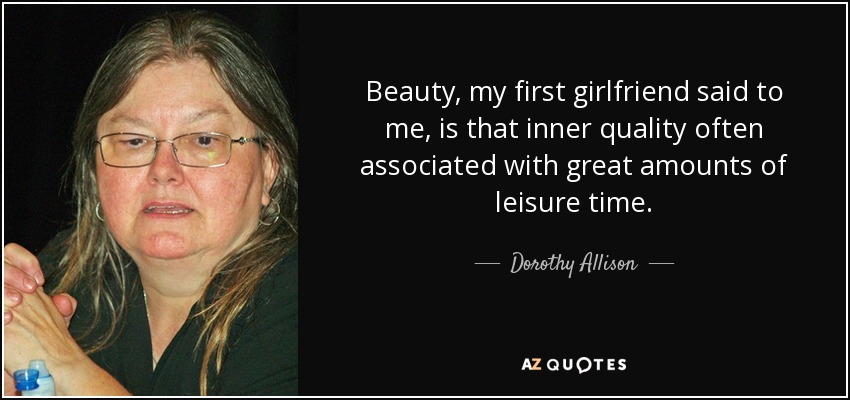 Beauty, my first girlfriend said to me, is that inner quality often associated with great amounts of leisure time. - Dorothy Allison