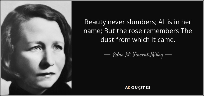 Beauty never slumbers; All is in her name; But the rose remembers The dust from which it came. - Edna St. Vincent Millay