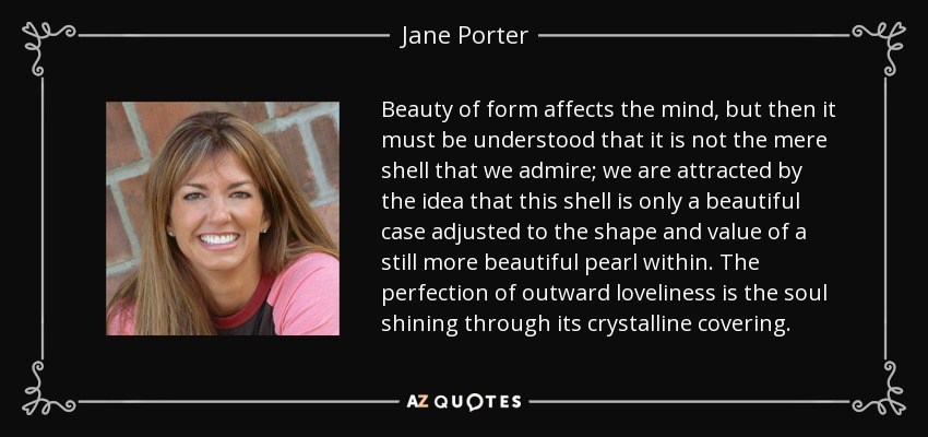 Beauty of form affects the mind, but then it must be understood that it is not the mere shell that we admire; we are attracted by the idea that this shell is only a beautiful case adjusted to the shape and value of a still more beautiful pearl within. The perfection of outward loveliness is the soul shining through its crystalline covering. - Jane Porter