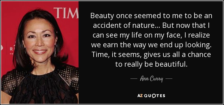 Beauty once seemed to me to be an accident of nature... But now that I can see my life on my face, I realize we earn the way we end up looking. Time, it seems, gives us all a chance to really be beautiful. - Ann Curry