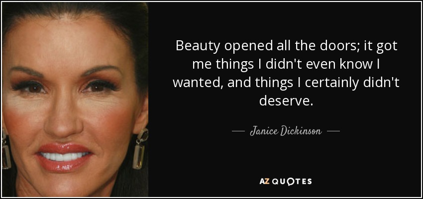Beauty opened all the doors; it got me things I didn't even know I wanted, and things I certainly didn't deserve. - Janice Dickinson