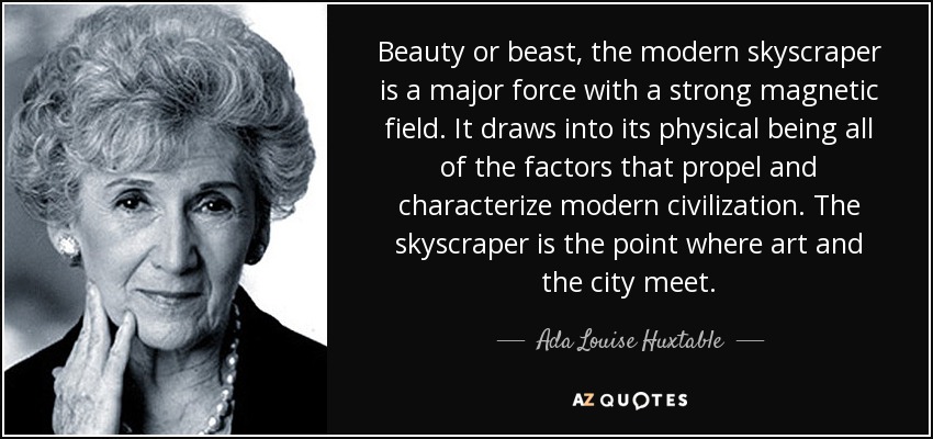 Beauty or beast, the modern skyscraper is a major force with a strong magnetic field. It draws into its physical being all of the factors that propel and characterize modern civilization. The skyscraper is the point where art and the city meet. - Ada Louise Huxtable