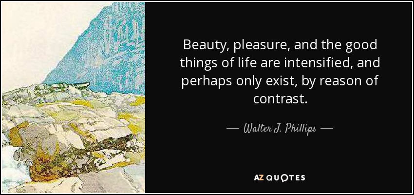 Beauty, pleasure, and the good things of life are intensified, and perhaps only exist, by reason of contrast. - Walter J. Phillips