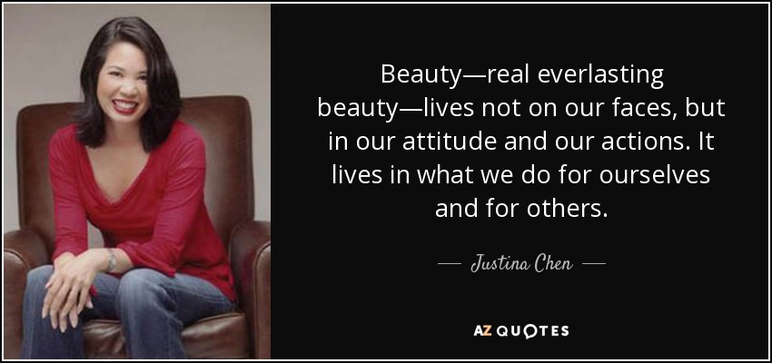 Beauty—real everlasting beauty—lives not on our faces, but in our attitude and our actions. It lives in what we do for ourselves and for others. - Justina Chen