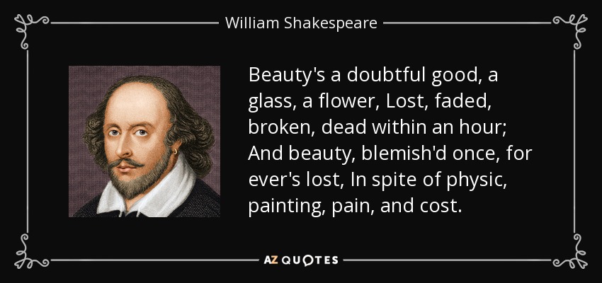 Beauty's a doubtful good, a glass, a flower, Lost, faded, broken, dead within an hour; And beauty, blemish'd once, for ever's lost, In spite of physic, painting, pain, and cost. - William Shakespeare