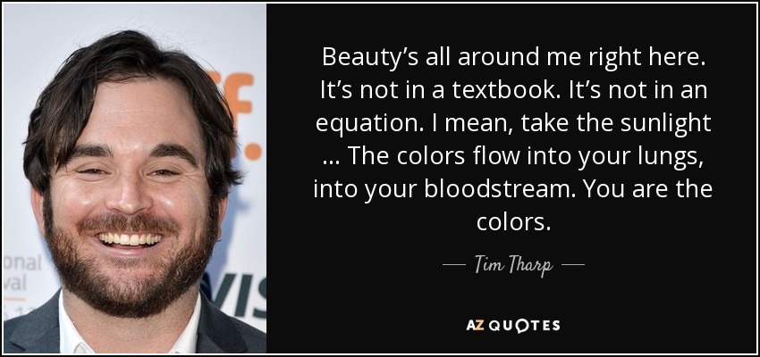 Beauty’s all around me right here. It’s not in a textbook. It’s not in an equation. I mean, take the sunlight … The colors flow into your lungs, into your bloodstream. You are the colors. - Tim Tharp