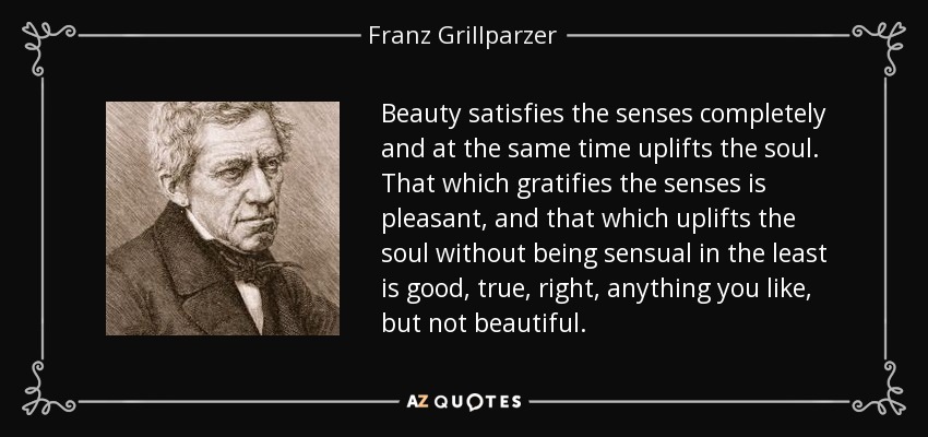 Beauty satisfies the senses completely and at the same time uplifts the soul. That which gratifies the senses is pleasant, and that which uplifts the soul without being sensual in the least is good, true, right, anything you like, but not beautiful. - Franz Grillparzer