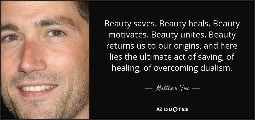 Beauty saves. Beauty heals. Beauty motivates. Beauty unites. Beauty returns us to our origins, and here lies the ultimate act of saving, of healing, of overcoming dualism. - Matthew Fox