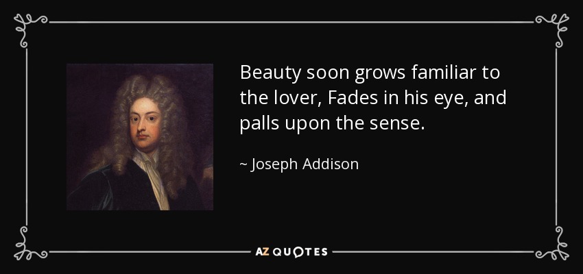 Beauty soon grows familiar to the lover, Fades in his eye, and palls upon the sense. - Joseph Addison