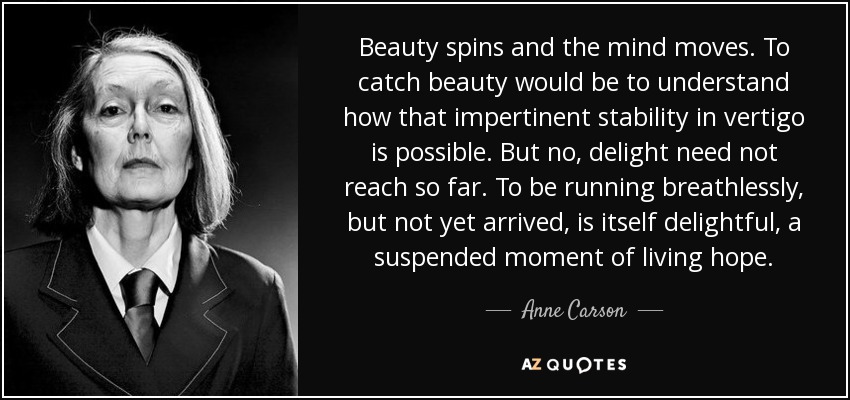 Beauty spins and the mind moves. To catch beauty would be to understand how that impertinent stability in vertigo is possible. But no, delight need not reach so far. To be running breathlessly, but not yet arrived, is itself delightful, a suspended moment of living hope. - Anne Carson