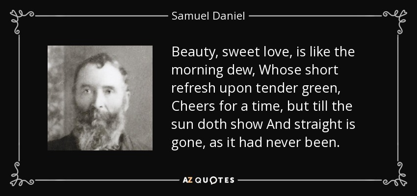 Beauty, sweet love, is like the morning dew, Whose short refresh upon tender green, Cheers for a time, but till the sun doth show And straight is gone, as it had never been. - Samuel Daniel