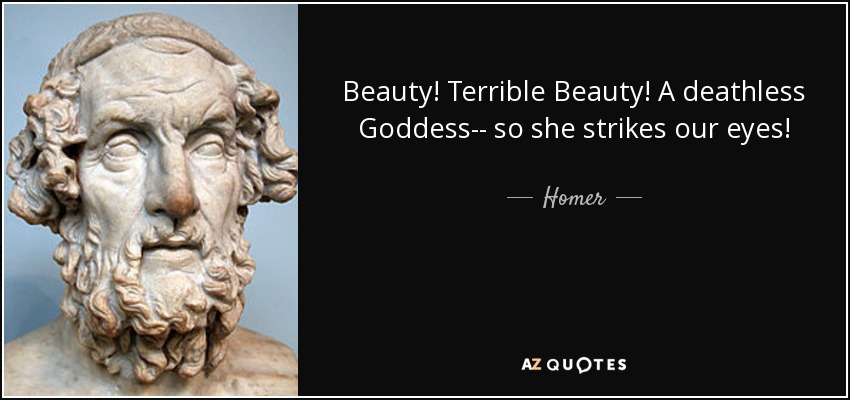 Beauty! Terrible Beauty! A deathless Goddess-- so she strikes our eyes! - Homer