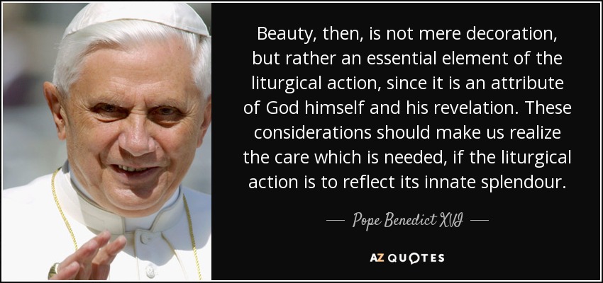 Beauty, then, is not mere decoration, but rather an essential element of the liturgical action, since it is an attribute of God himself and his revelation. These considerations should make us realize the care which is needed, if the liturgical action is to reflect its innate splendour. - Pope Benedict XVI