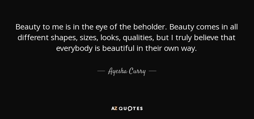 Beauty to me is in the eye of the beholder. Beauty comes in all different shapes, sizes, looks, qualities, but I truly believe that everybody is beautiful in their own way. - Ayesha Curry