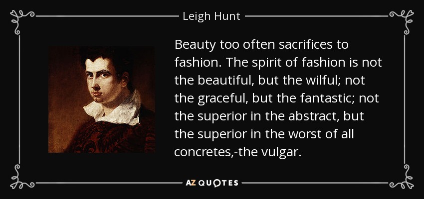 Beauty too often sacrifices to fashion. The spirit of fashion is not the beautiful, but the wilful; not the graceful, but the fantastic; not the superior in the abstract, but the superior in the worst of all concretes,-the vulgar. - Leigh Hunt