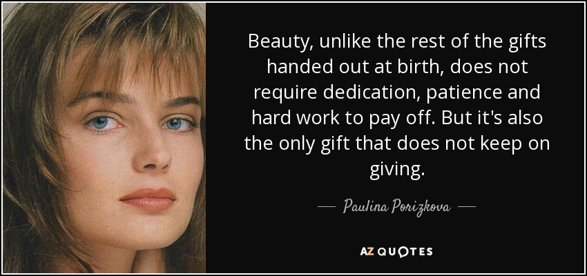 Beauty, unlike the rest of the gifts handed out at birth, does not require dedication, patience and hard work to pay off. But it's also the only gift that does not keep on giving. - Paulina Porizkova