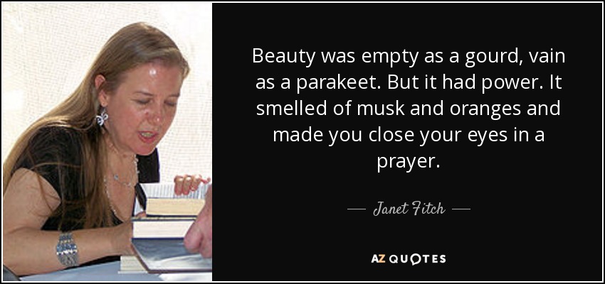Beauty was empty as a gourd, vain as a parakeet. But it had power. It smelled of musk and oranges and made you close your eyes in a prayer. - Janet Fitch